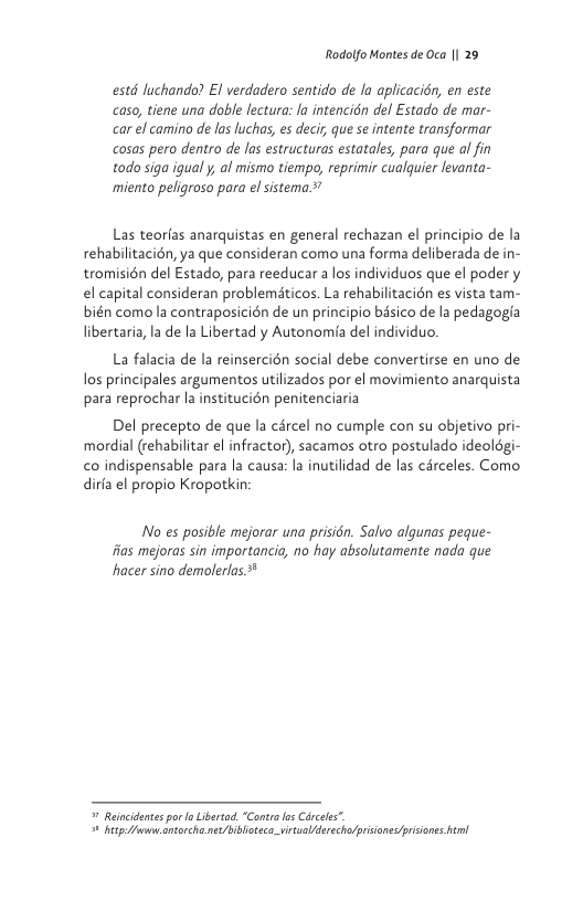 Rodolfo Montes de Oca || 29  estd luchando? El verdadero sentido de la aplicaci, en este caso, tiene una doble lectura: la intencion del Estado de mar- car el camino de los luchas, s decir, que se intente transformar cosas pero dentro de los estructuras estatales, para que al fin todo siga igual y, al mismo tiempo, reprimir cualquier levanta- miento pelgroso para el sistema.*’  Las teorfas anarquistas en general rechazan el principio de la rehabilitacién, ya que consideran como una forma deliberada de in- tromisién del Estado, para reeducar a los individuos que el podery el capital consideran problematicos. La rehabilitacién es vista tam- bién como la contraposicién de un principio bisico de la pedagogia libertaria, la de la Libertad y Autonomia del individuo.  La falacia de la reinsercién social debe convertirse en uno de los principales argumentos utilizados por el movimiento anarquista para reprochar la institucién penitenciaria  Del precepto de que la cércel no cumple con su objetivo pri- mordial (rehabilitar el infractor), sacamos otro postulado ideolégi- <o indispensable para la causa: la inutilidad de las circeles. Como dirfa el propio Kropotkin:  No es posible mejorar una prisién. Salvo algunas peque- fias mejoras sin importancia, no hay absolutamente nada que hacer sino demolerlas *  = Reincdentes por Libertad. “Conta os Circels”. 4 iy antorcha.nee/blioeca-viruallderecholprisione<prisions el 
